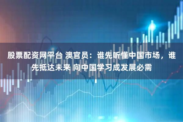 股票配资网平台 澳官员：谁先听懂中国市场，谁先抵达未来 向中国学习成发展必需