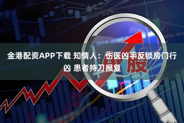 金港配资APP下载 知情人：伤医凶手反锁房门行凶 患者持刀报复