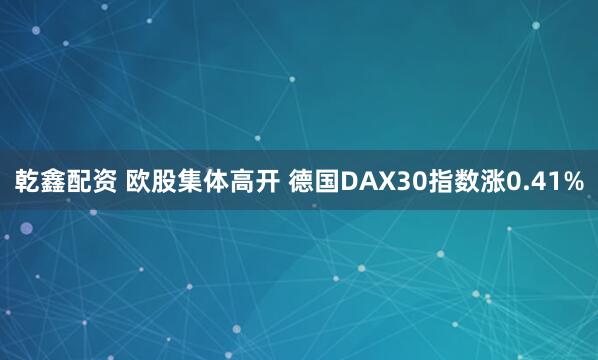 乾鑫配资 欧股集体高开 德国DAX30指数涨0.41%
