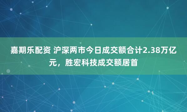 嘉期乐配资 沪深两市今日成交额合计2.38万亿元，胜宏科技成交额居首
