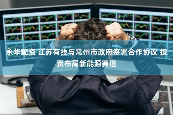 永华配资 江苏有线与常州市政府签署合作协议 投资布局新能源赛道