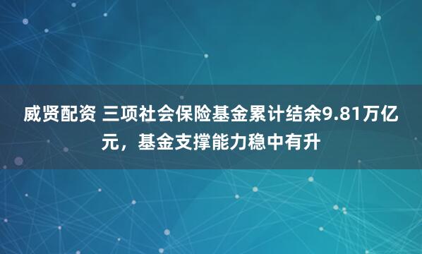 威贤配资 三项社会保险基金累计结余9.81万亿元，基金支撑能力稳中有升