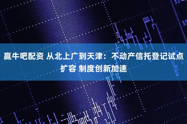 赢牛吧配资 从北上广到天津：不动产信托登记试点扩容 制度创新加速