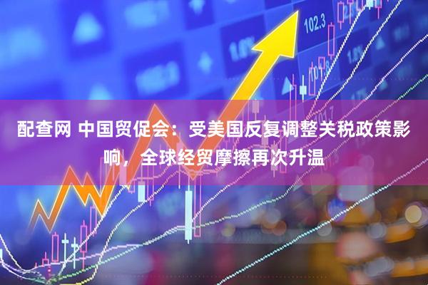 配查网 中国贸促会：受美国反复调整关税政策影响，全球经贸摩擦再次升温