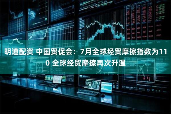 明道配资 中国贸促会：7月全球经贸摩擦指数为110 全球经贸摩擦再次升温