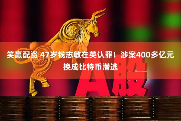 笑赢配资 47岁钱志敏在英认罪！涉案400多亿元换成比特币潜逃