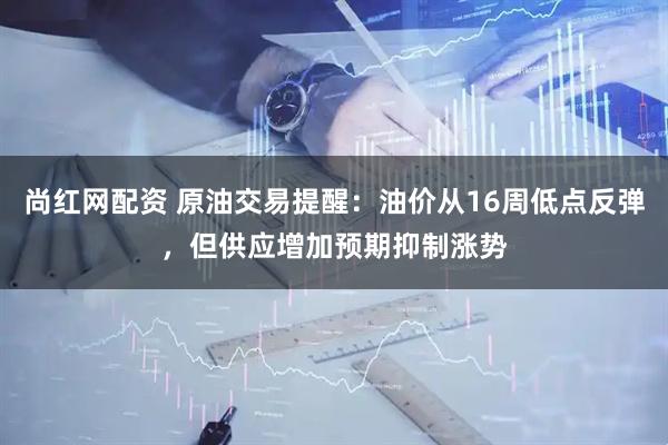 尚红网配资 原油交易提醒：油价从16周低点反弹，但供应增加预期抑制涨势