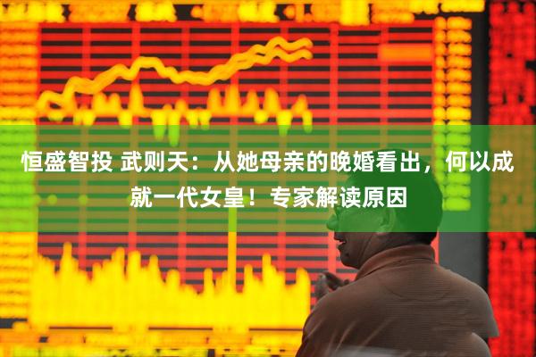 恒盛智投 武则天：从她母亲的晚婚看出，何以成就一代女皇！专家解读原因