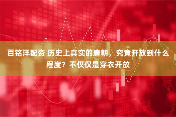百铭洋配资 历史上真实的唐朝，究竟开放到什么程度？不仅仅是穿衣开放