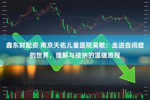 鑫东财配资 南京天佑儿童医院吴敏：走进自闭症的世界，理解与接纳的温暖旅程