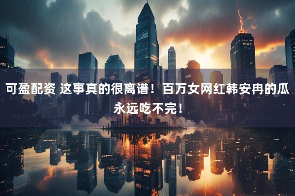 可盈配资 这事真的很离谱！百万女网红韩安冉的瓜永远吃不完！