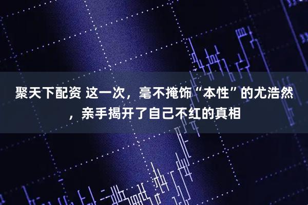 聚天下配资 这一次，毫不掩饰“本性”的尤浩然，亲手揭开了自己不红的真相