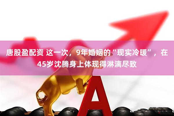 唐股盈配资 这一次，9年婚姻的“现实冷暖”，在45岁沈腾身上体现得淋漓尽致