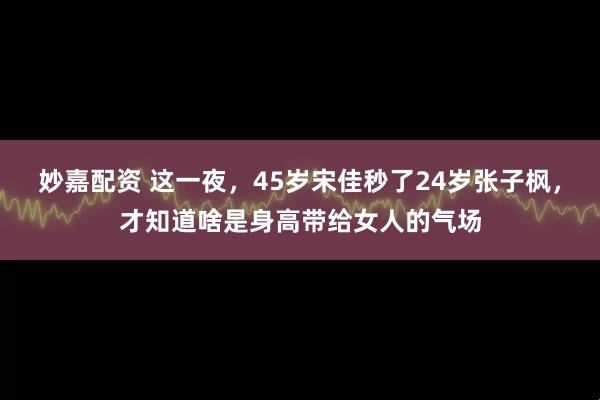 妙嘉配资 这一夜，45岁宋佳秒了24岁张子枫，才知道啥是身高带给女人的气场