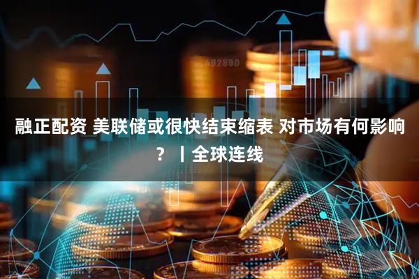 融正配资 美联储或很快结束缩表 对市场有何影响？丨全球连线