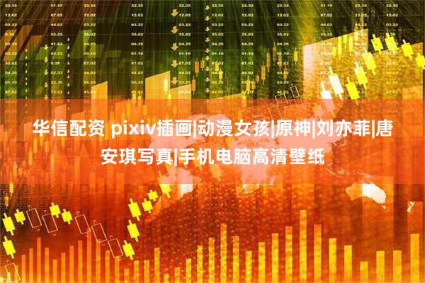 华信配资 pixiv插画|动漫女孩|原神|刘亦菲|唐安琪写真|手机电脑高清壁纸