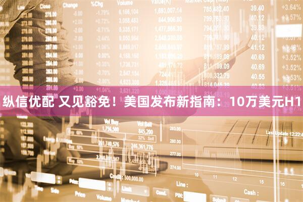 纵信优配 又见豁免！美国发布新指南：10万美元H1