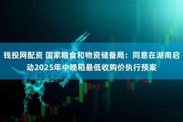 钱投网配资 国家粮食和物资储备局：同意在湖南启动2025年中晚稻最低收购价执行预案